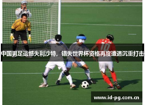 中国男足遗憾失利沙特,错失世界杯资格再度遭遇沉重打击 中国男足遗憾失利沙特,错失世界杯资格再度遭遇沉重打击