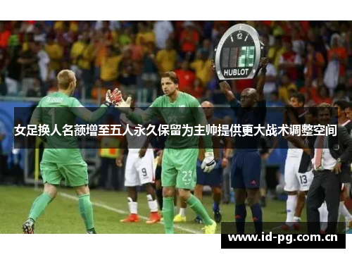 女足换人名额增至五人永久保留为主帅提供更大战术调整空间 女足换人名额增至五人永久保留为主帅提供更大战术调整空间